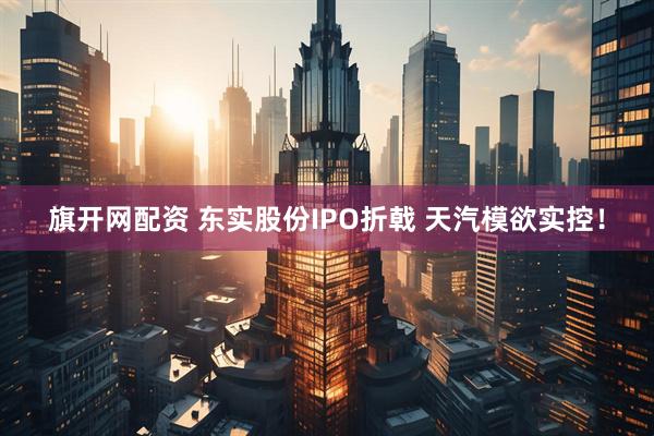 旗开网配资 东实股份IPO折戟 天汽模欲实控！