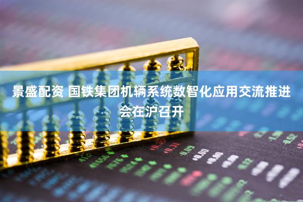 景盛配资 国铁集团机辆系统数智化应用交流推进会在沪召开