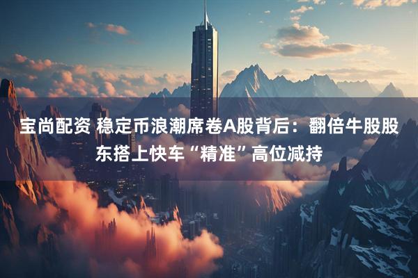 宝尚配资 稳定币浪潮席卷A股背后：翻倍牛股股东搭上快车“精准”高位减持