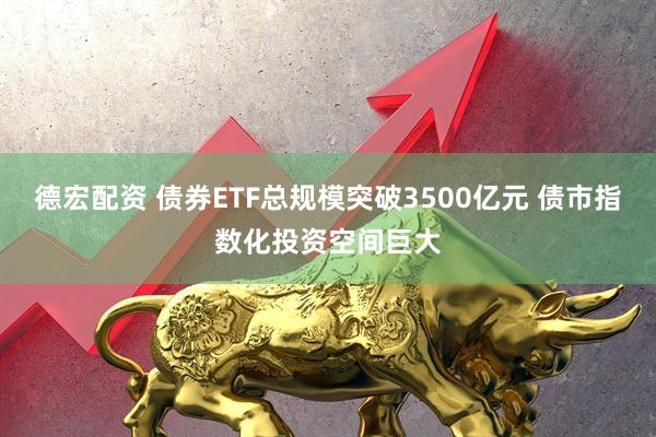 德宏配资 债券ETF总规模突破3500亿元 债市指数化投资空间巨大