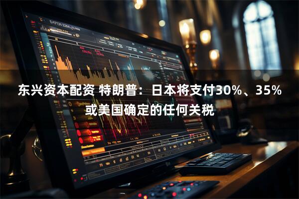 东兴资本配资 特朗普：日本将支付30%、35%或美国确定的任何关税