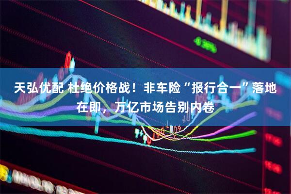 天弘优配 杜绝价格战！非车险“报行合一”落地在即，万亿市场告别内卷