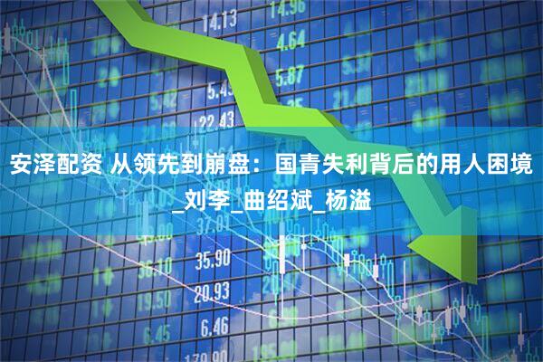 安泽配资 从领先到崩盘：国青失利背后的用人困境_刘李_曲绍斌_杨溢
