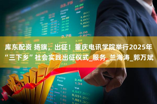 库东配资 扬旗，出征！重庆电讯学院举行2025年“三下乡”社会实践出征仪式_服务_兰海涛_郭万斌