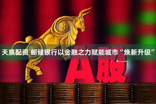 天宸配资 邮储银行以金融之力赋能城市“焕新升级”