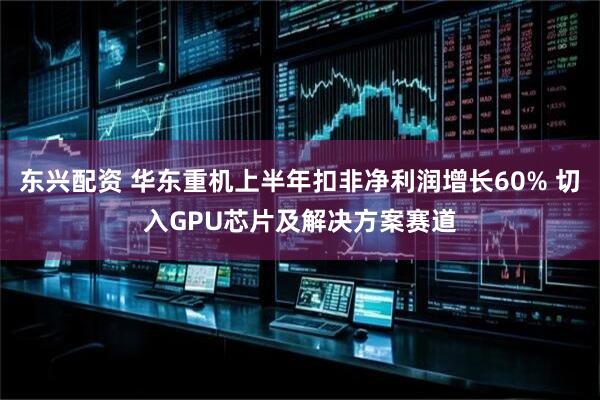 东兴配资 华东重机上半年扣非净利润增长60% 切入GPU芯片及解决方案赛道