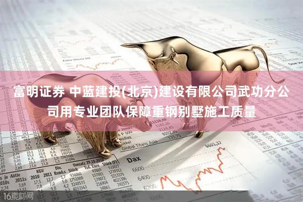 富明证券 中蓝建投(北京)建设有限公司武功分公司用专业团队保障重钢别墅施工质量