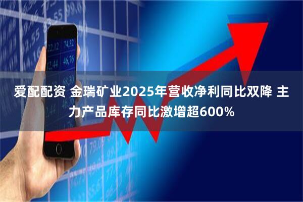 爱配配资 金瑞矿业2025年营收净利同比双降 主力产品库存同比激增超600%