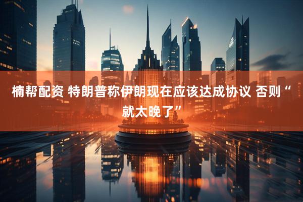 楠帮配资 特朗普称伊朗现在应该达成协议 否则“就太晚了”