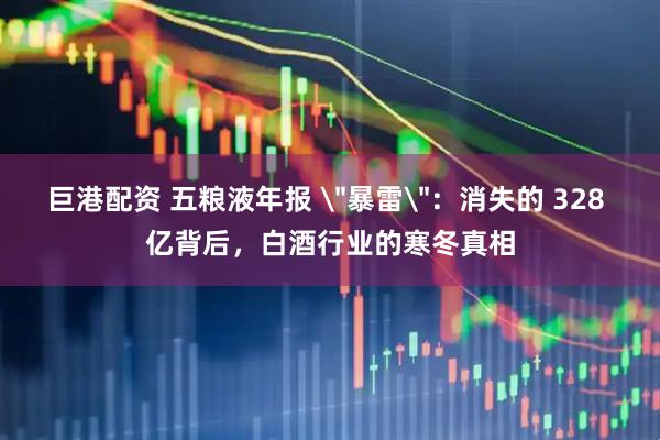 巨港配资 五粮液年报 ＂暴雷＂：消失的 328 亿背后，白酒行业的寒冬真相